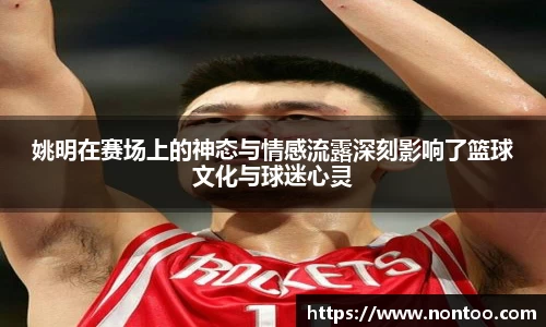 姚明在赛场上的神态与情感流露深刻影响了篮球文化与球迷心灵